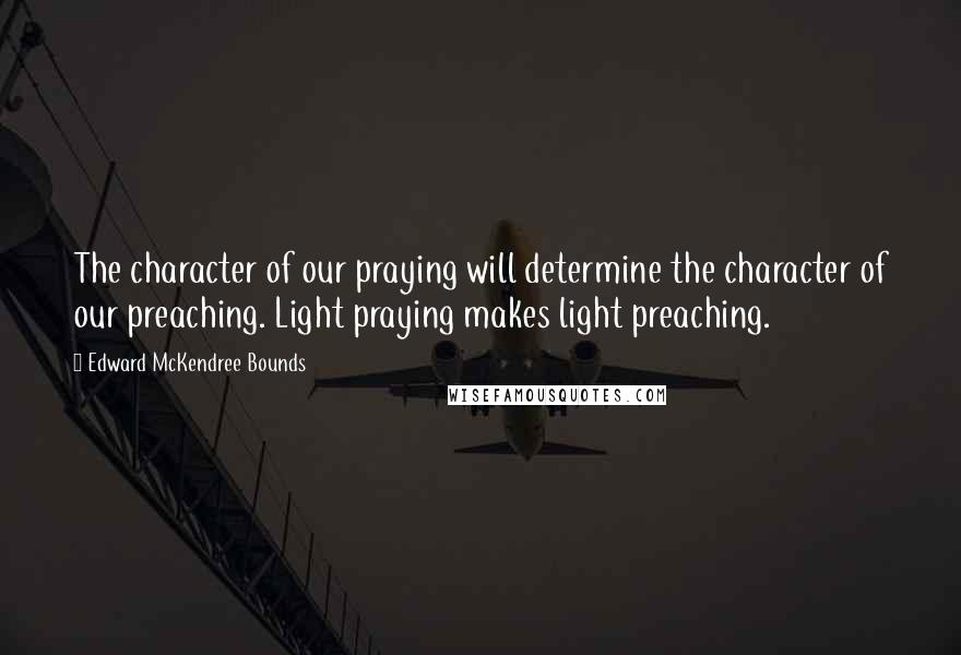 Edward McKendree Bounds Quotes: The character of our praying will determine the character of our preaching. Light praying makes light preaching.