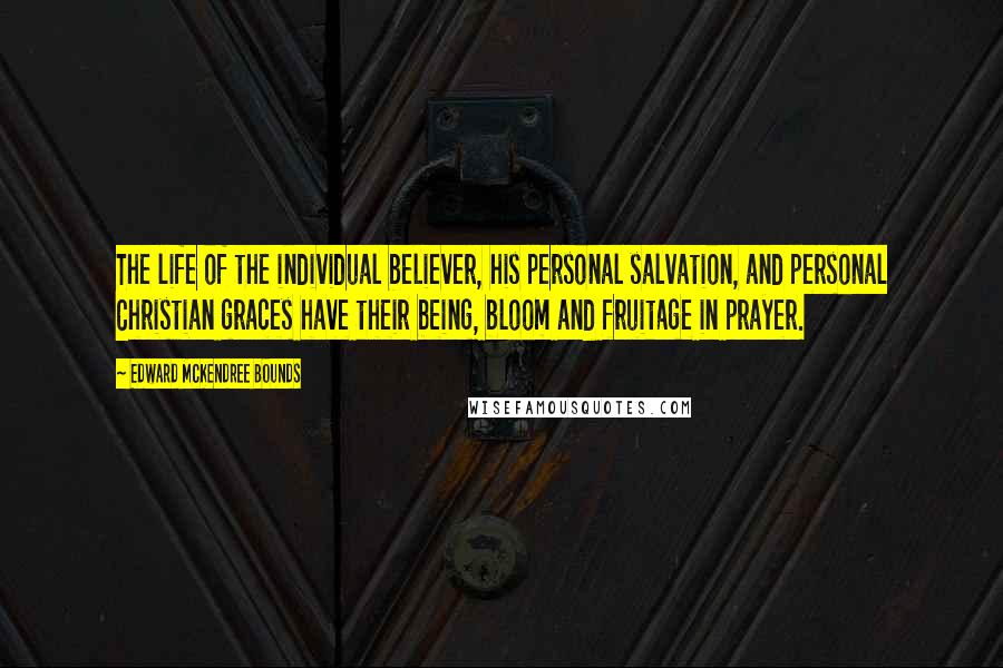 Edward McKendree Bounds Quotes: The life of the individual believer, his personal salvation, and personal Christian graces have their being, bloom and fruitage in prayer.