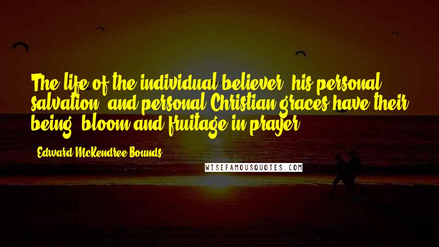 Edward McKendree Bounds Quotes: The life of the individual believer, his personal salvation, and personal Christian graces have their being, bloom and fruitage in prayer.