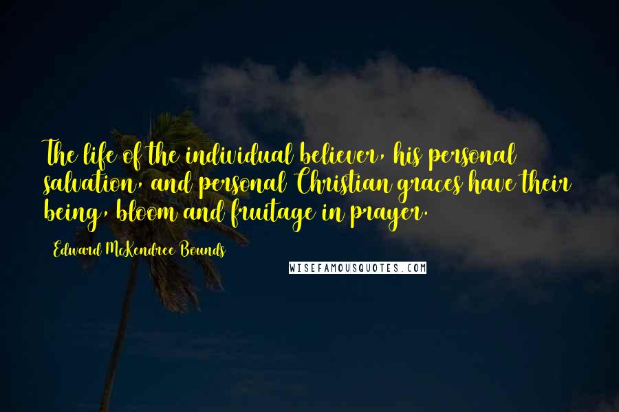 Edward McKendree Bounds Quotes: The life of the individual believer, his personal salvation, and personal Christian graces have their being, bloom and fruitage in prayer.