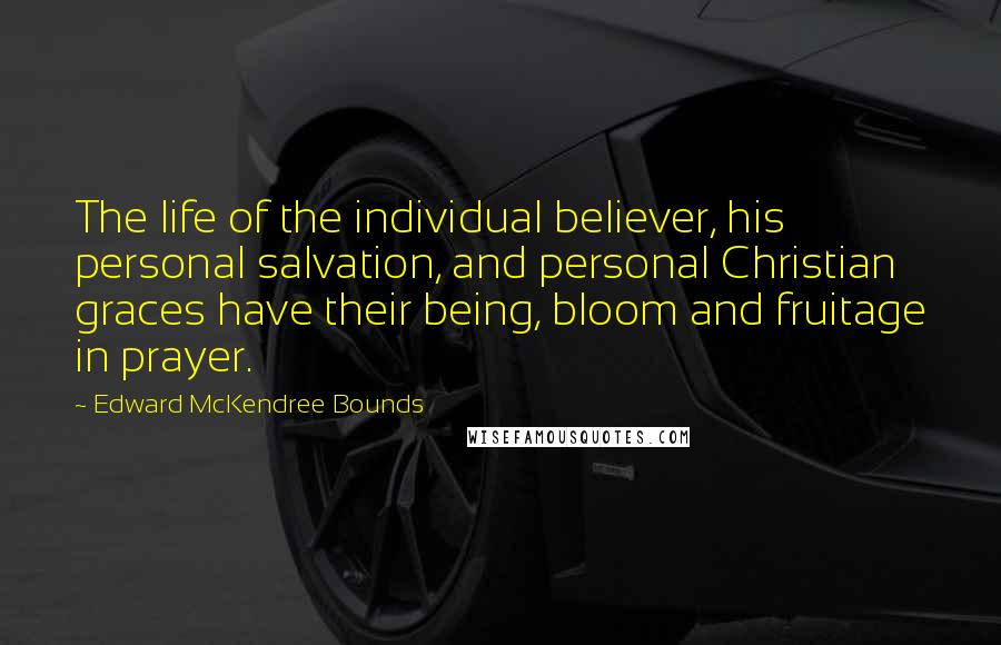 Edward McKendree Bounds Quotes: The life of the individual believer, his personal salvation, and personal Christian graces have their being, bloom and fruitage in prayer.