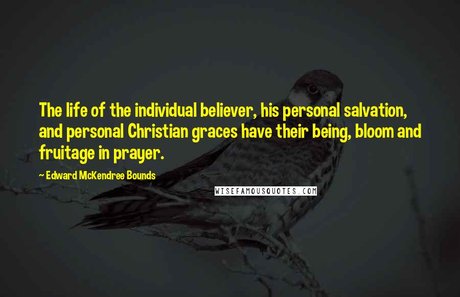 Edward McKendree Bounds Quotes: The life of the individual believer, his personal salvation, and personal Christian graces have their being, bloom and fruitage in prayer.