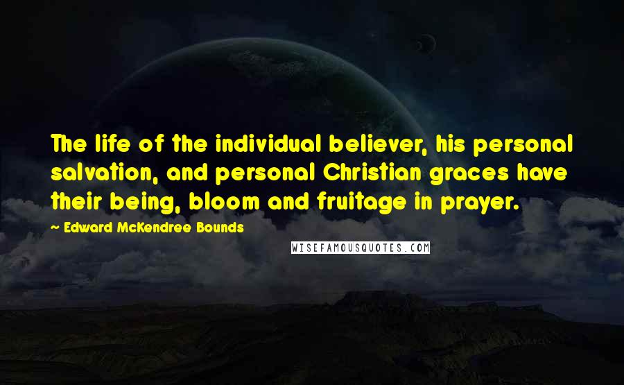 Edward McKendree Bounds Quotes: The life of the individual believer, his personal salvation, and personal Christian graces have their being, bloom and fruitage in prayer.