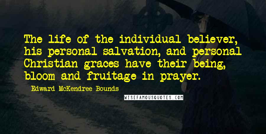 Edward McKendree Bounds Quotes: The life of the individual believer, his personal salvation, and personal Christian graces have their being, bloom and fruitage in prayer.