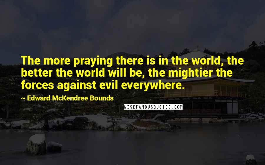 Edward McKendree Bounds Quotes: The more praying there is in the world, the better the world will be, the mightier the forces against evil everywhere.