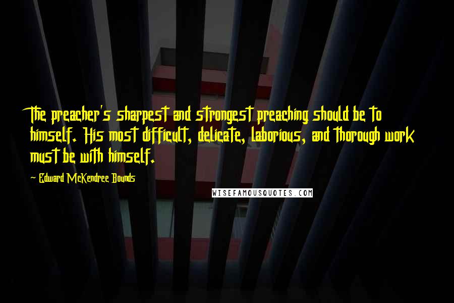 Edward McKendree Bounds Quotes: The preacher's sharpest and strongest preaching should be to himself. His most difficult, delicate, laborious, and thorough work must be with himself.