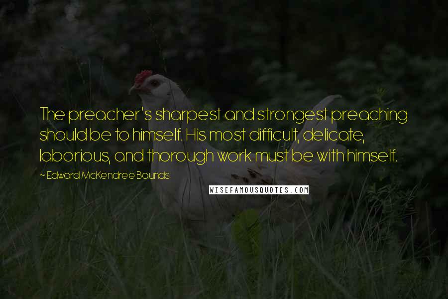 Edward McKendree Bounds Quotes: The preacher's sharpest and strongest preaching should be to himself. His most difficult, delicate, laborious, and thorough work must be with himself.