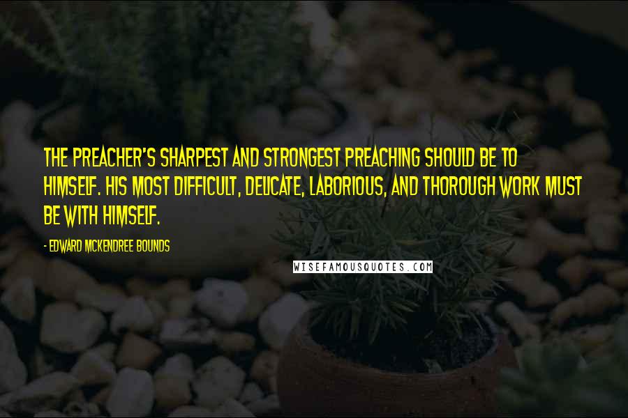 Edward McKendree Bounds Quotes: The preacher's sharpest and strongest preaching should be to himself. His most difficult, delicate, laborious, and thorough work must be with himself.