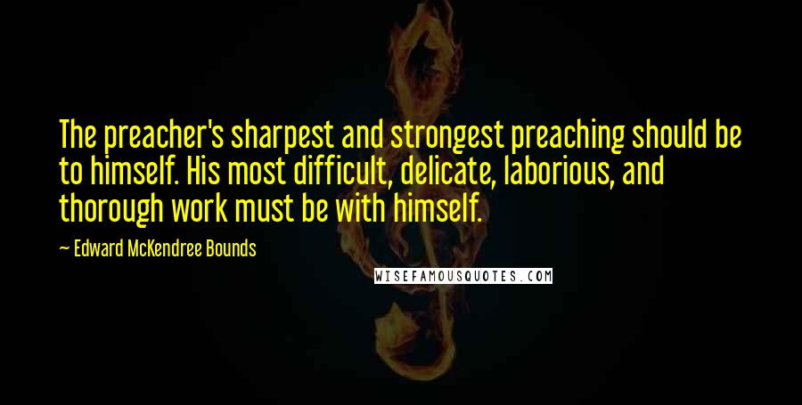 Edward McKendree Bounds Quotes: The preacher's sharpest and strongest preaching should be to himself. His most difficult, delicate, laborious, and thorough work must be with himself.