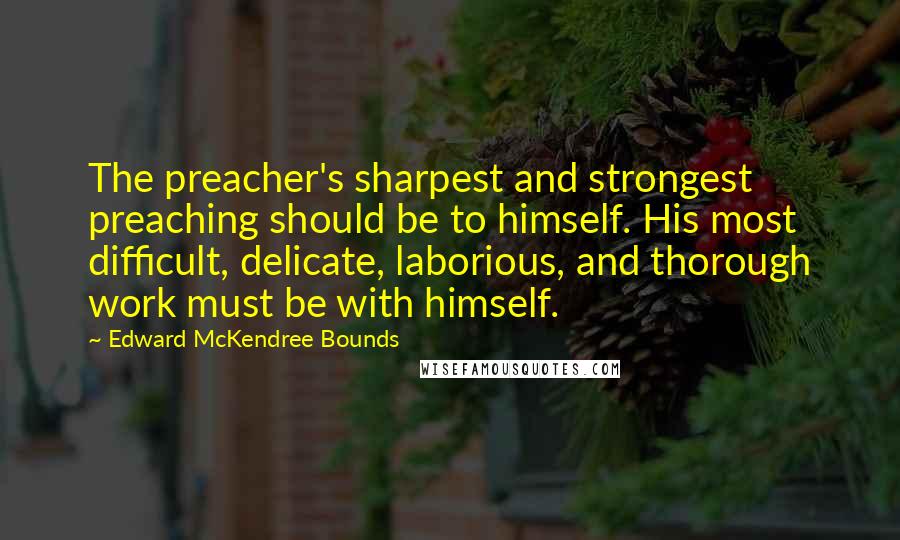 Edward McKendree Bounds Quotes: The preacher's sharpest and strongest preaching should be to himself. His most difficult, delicate, laborious, and thorough work must be with himself.