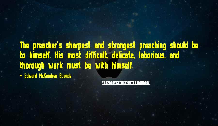 Edward McKendree Bounds Quotes: The preacher's sharpest and strongest preaching should be to himself. His most difficult, delicate, laborious, and thorough work must be with himself.