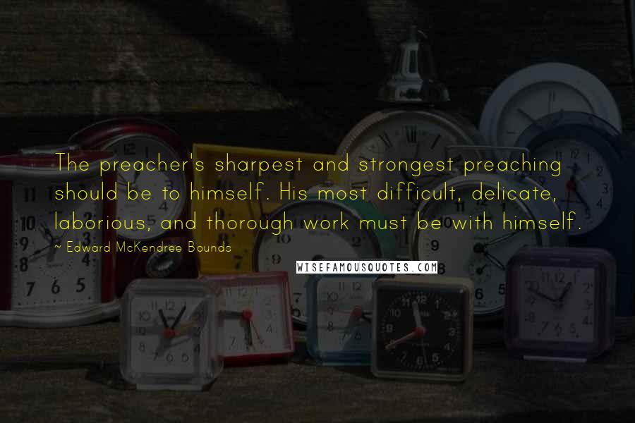 Edward McKendree Bounds Quotes: The preacher's sharpest and strongest preaching should be to himself. His most difficult, delicate, laborious, and thorough work must be with himself.