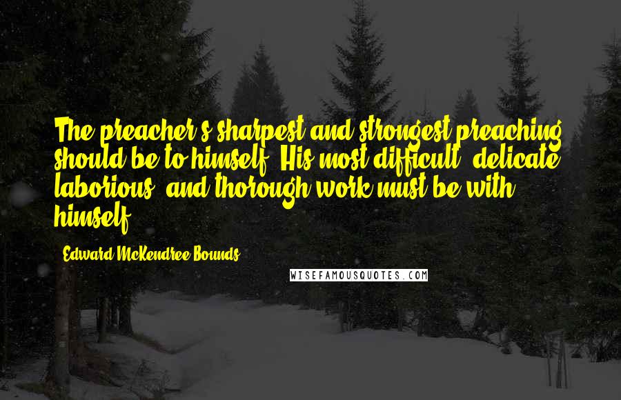 Edward McKendree Bounds Quotes: The preacher's sharpest and strongest preaching should be to himself. His most difficult, delicate, laborious, and thorough work must be with himself.