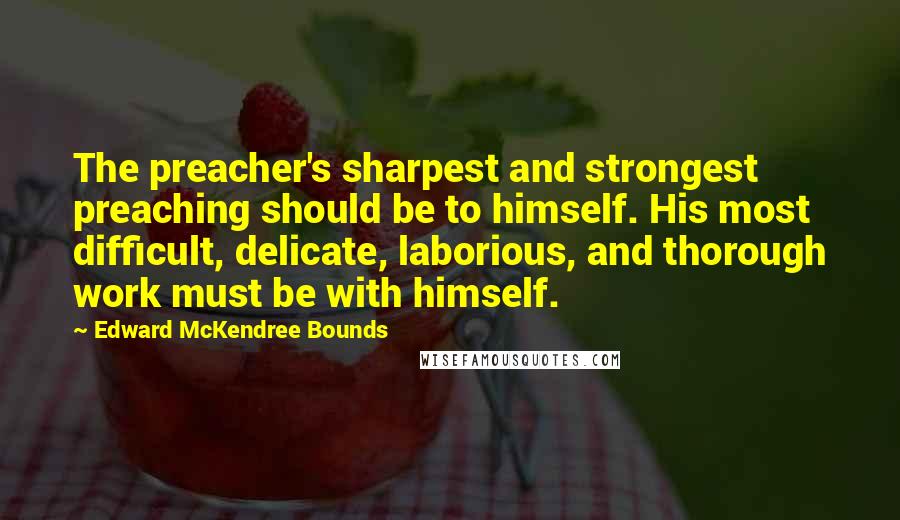 Edward McKendree Bounds Quotes: The preacher's sharpest and strongest preaching should be to himself. His most difficult, delicate, laborious, and thorough work must be with himself.