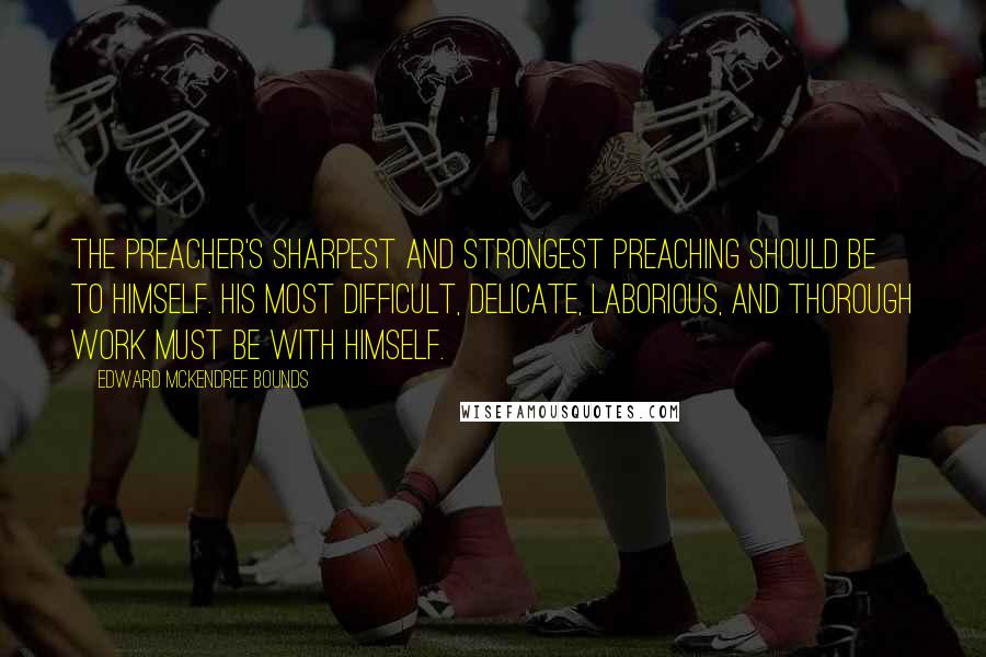 Edward McKendree Bounds Quotes: The preacher's sharpest and strongest preaching should be to himself. His most difficult, delicate, laborious, and thorough work must be with himself.