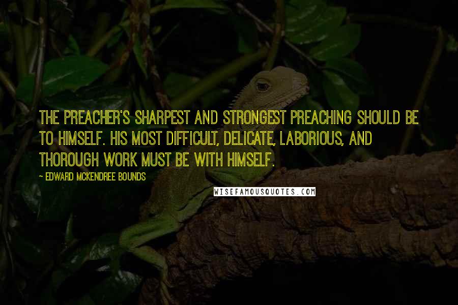 Edward McKendree Bounds Quotes: The preacher's sharpest and strongest preaching should be to himself. His most difficult, delicate, laborious, and thorough work must be with himself.