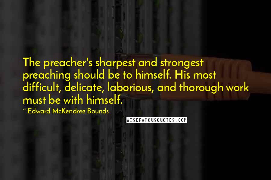 Edward McKendree Bounds Quotes: The preacher's sharpest and strongest preaching should be to himself. His most difficult, delicate, laborious, and thorough work must be with himself.