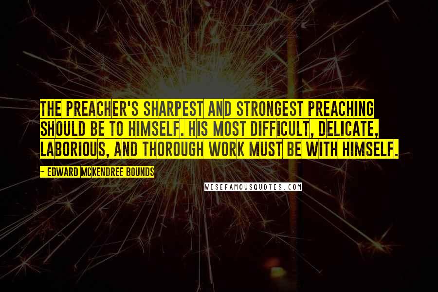 Edward McKendree Bounds Quotes: The preacher's sharpest and strongest preaching should be to himself. His most difficult, delicate, laborious, and thorough work must be with himself.