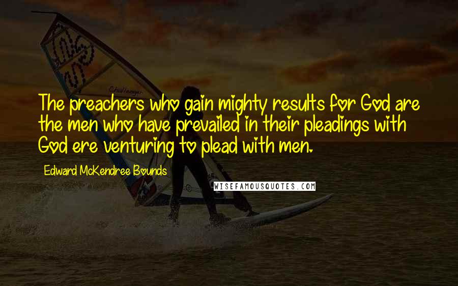 Edward McKendree Bounds Quotes: The preachers who gain mighty results for God are the men who have prevailed in their pleadings with God ere venturing to plead with men.