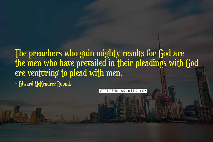 Edward McKendree Bounds Quotes: The preachers who gain mighty results for God are the men who have prevailed in their pleadings with God ere venturing to plead with men.