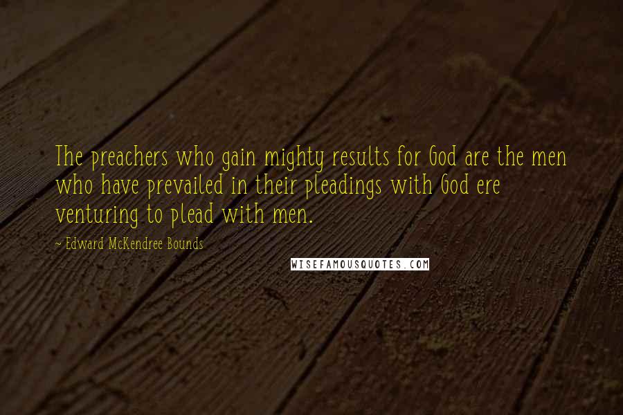 Edward McKendree Bounds Quotes: The preachers who gain mighty results for God are the men who have prevailed in their pleadings with God ere venturing to plead with men.