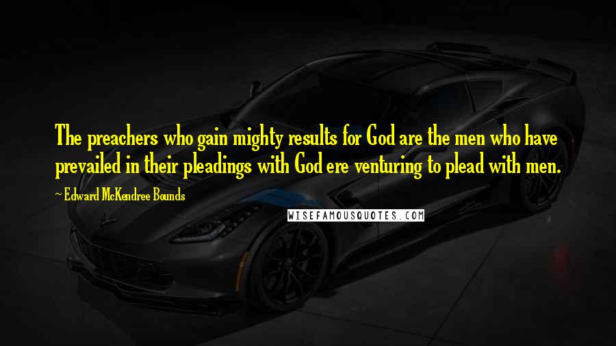 Edward McKendree Bounds Quotes: The preachers who gain mighty results for God are the men who have prevailed in their pleadings with God ere venturing to plead with men.