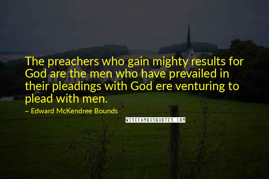 Edward McKendree Bounds Quotes: The preachers who gain mighty results for God are the men who have prevailed in their pleadings with God ere venturing to plead with men.
