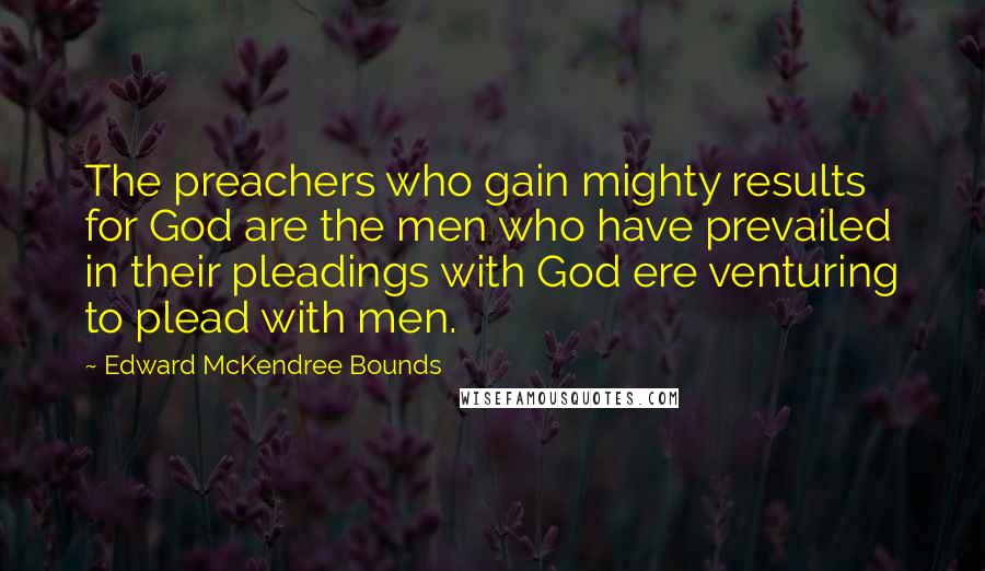 Edward McKendree Bounds Quotes: The preachers who gain mighty results for God are the men who have prevailed in their pleadings with God ere venturing to plead with men.