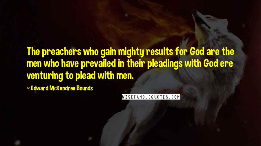 Edward McKendree Bounds Quotes: The preachers who gain mighty results for God are the men who have prevailed in their pleadings with God ere venturing to plead with men.