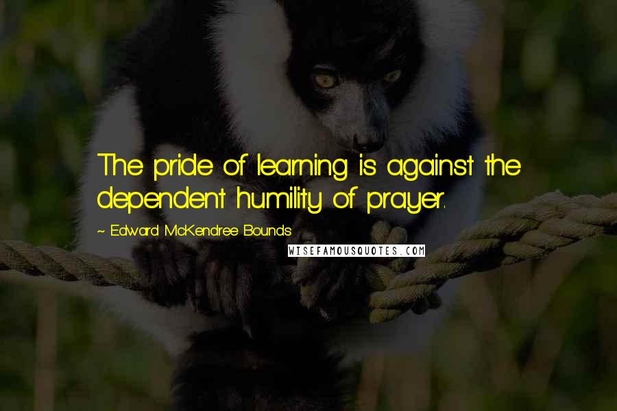 Edward McKendree Bounds Quotes: The pride of learning is against the dependent humility of prayer.