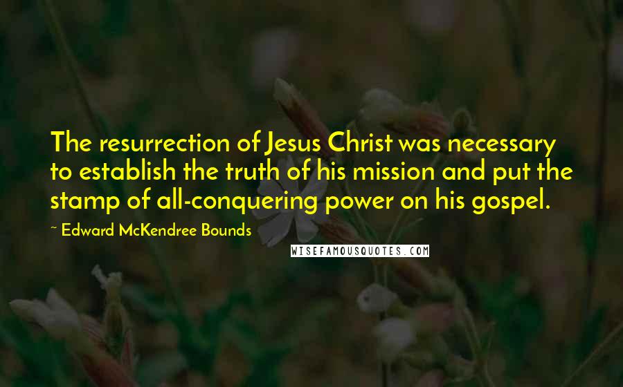 Edward McKendree Bounds Quotes: The resurrection of Jesus Christ was necessary to establish the truth of his mission and put the stamp of all-conquering power on his gospel.