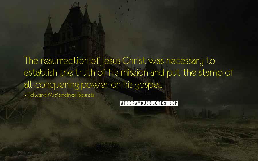 Edward McKendree Bounds Quotes: The resurrection of Jesus Christ was necessary to establish the truth of his mission and put the stamp of all-conquering power on his gospel.