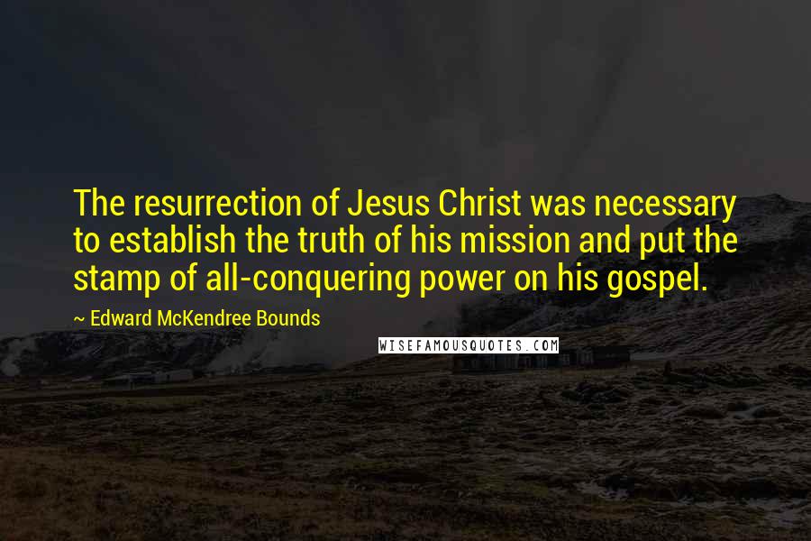 Edward McKendree Bounds Quotes: The resurrection of Jesus Christ was necessary to establish the truth of his mission and put the stamp of all-conquering power on his gospel.