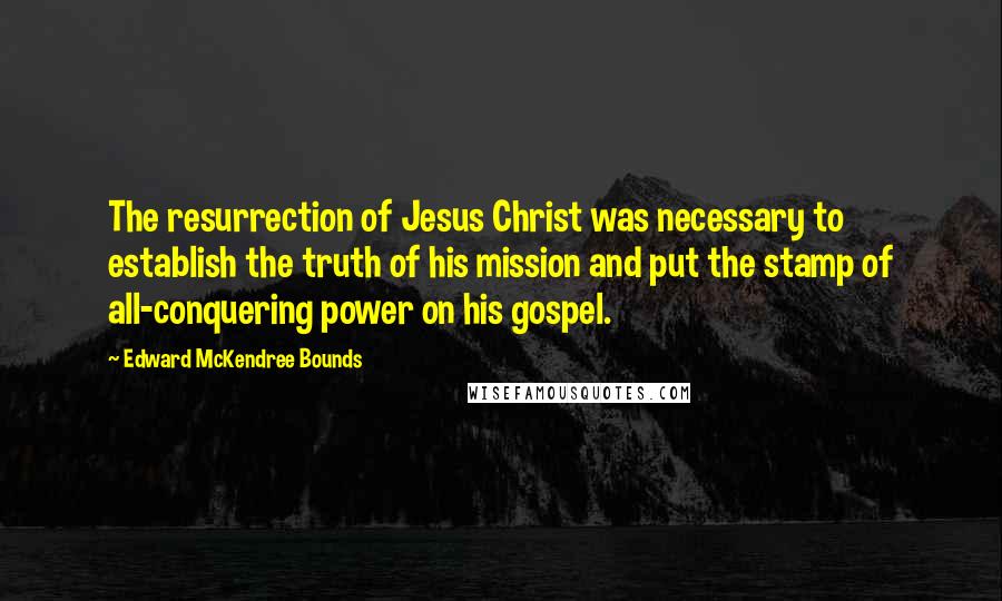 Edward McKendree Bounds Quotes: The resurrection of Jesus Christ was necessary to establish the truth of his mission and put the stamp of all-conquering power on his gospel.