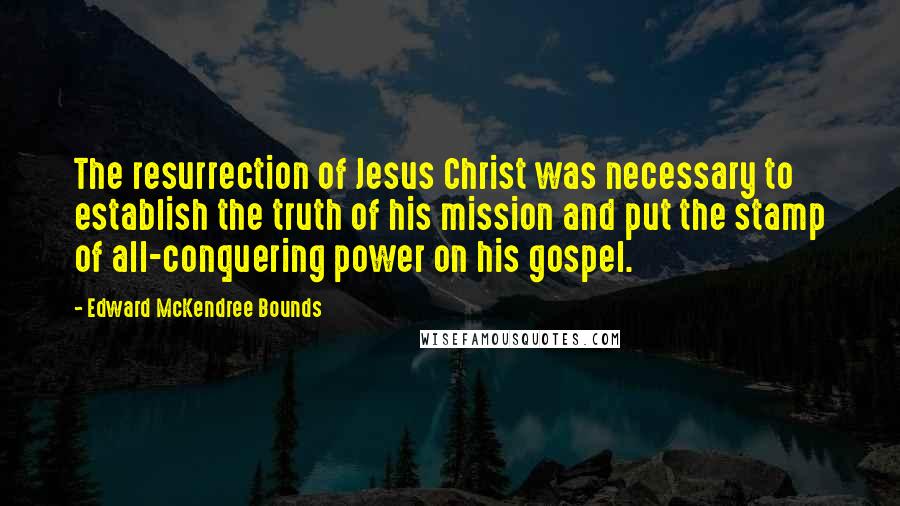 Edward McKendree Bounds Quotes: The resurrection of Jesus Christ was necessary to establish the truth of his mission and put the stamp of all-conquering power on his gospel.