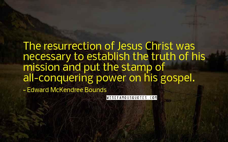 Edward McKendree Bounds Quotes: The resurrection of Jesus Christ was necessary to establish the truth of his mission and put the stamp of all-conquering power on his gospel.