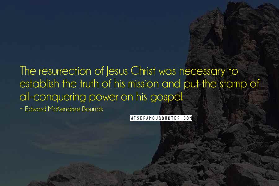 Edward McKendree Bounds Quotes: The resurrection of Jesus Christ was necessary to establish the truth of his mission and put the stamp of all-conquering power on his gospel.