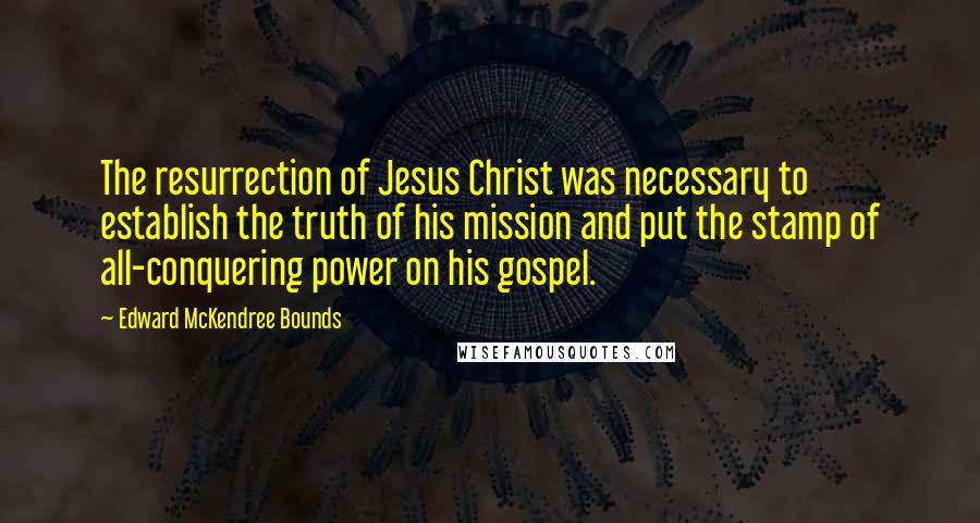 Edward McKendree Bounds Quotes: The resurrection of Jesus Christ was necessary to establish the truth of his mission and put the stamp of all-conquering power on his gospel.