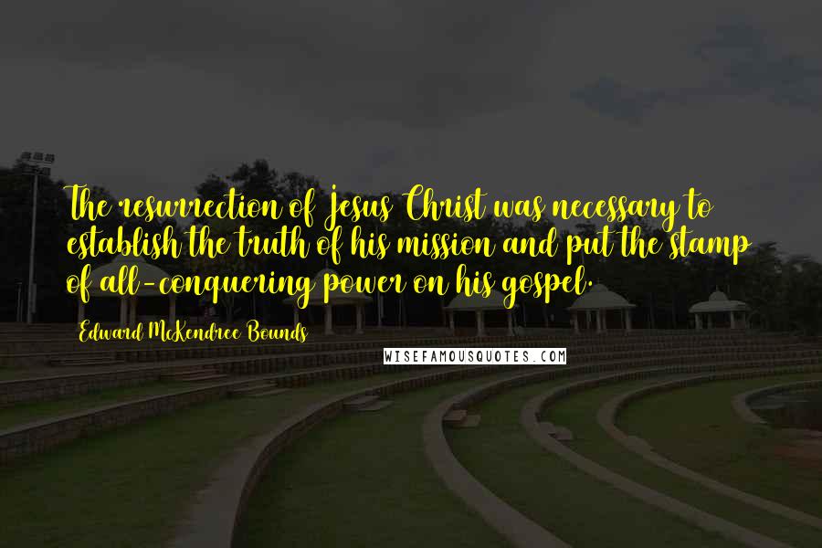 Edward McKendree Bounds Quotes: The resurrection of Jesus Christ was necessary to establish the truth of his mission and put the stamp of all-conquering power on his gospel.