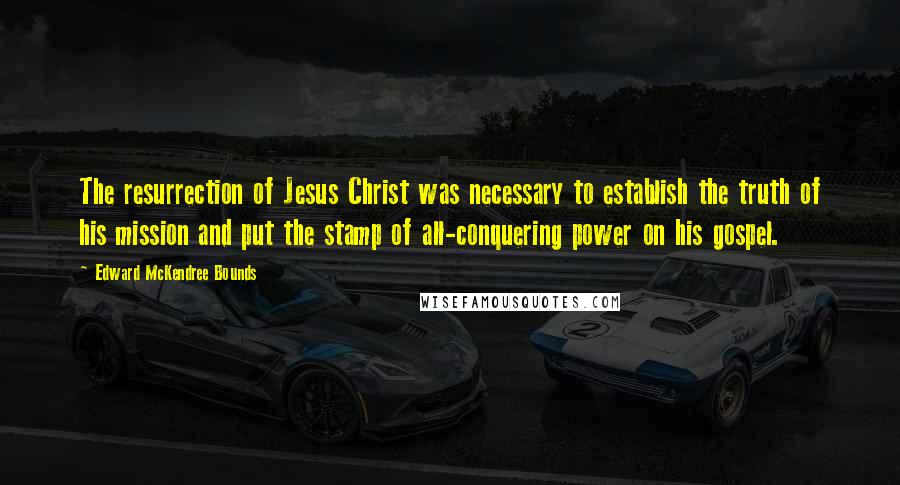 Edward McKendree Bounds Quotes: The resurrection of Jesus Christ was necessary to establish the truth of his mission and put the stamp of all-conquering power on his gospel.