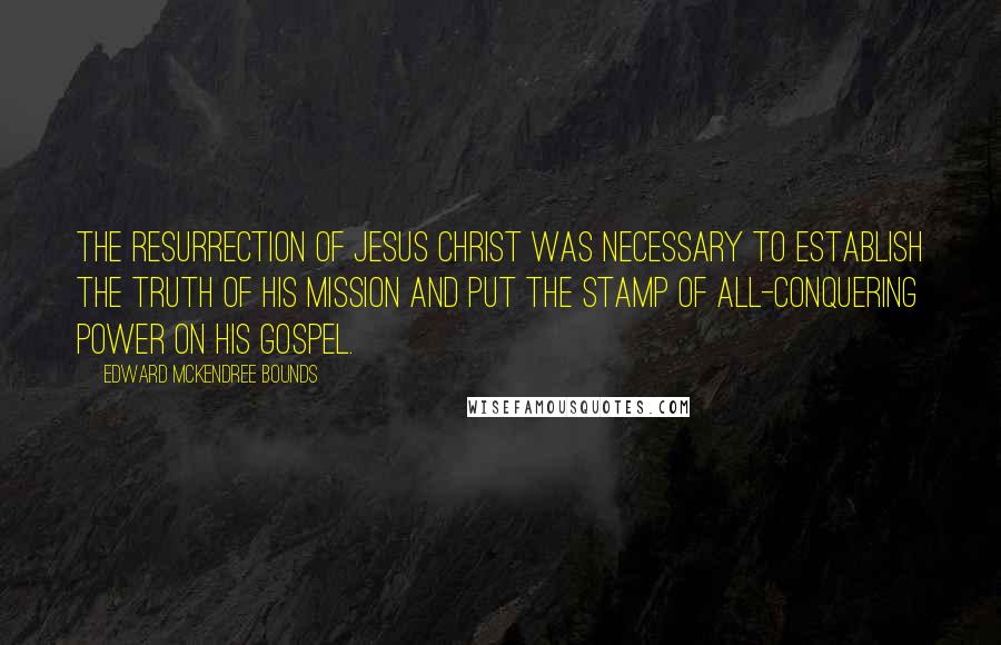 Edward McKendree Bounds Quotes: The resurrection of Jesus Christ was necessary to establish the truth of his mission and put the stamp of all-conquering power on his gospel.