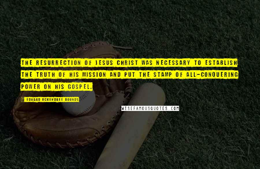 Edward McKendree Bounds Quotes: The resurrection of Jesus Christ was necessary to establish the truth of his mission and put the stamp of all-conquering power on his gospel.