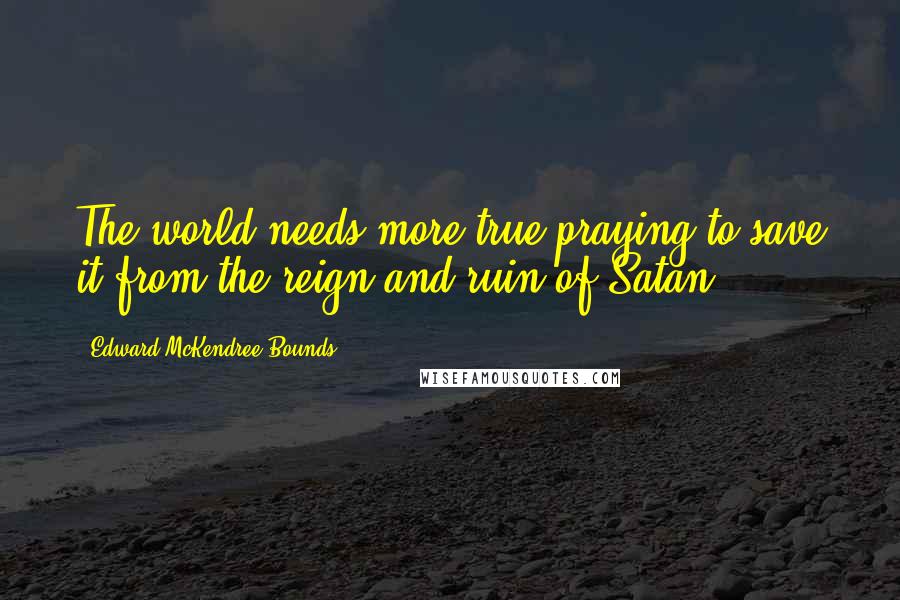 Edward McKendree Bounds Quotes: The world needs more true praying to save it from the reign and ruin of Satan.