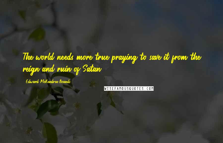 Edward McKendree Bounds Quotes: The world needs more true praying to save it from the reign and ruin of Satan.