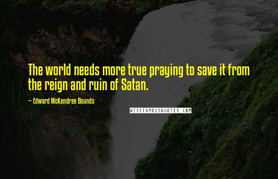 Edward McKendree Bounds Quotes: The world needs more true praying to save it from the reign and ruin of Satan.