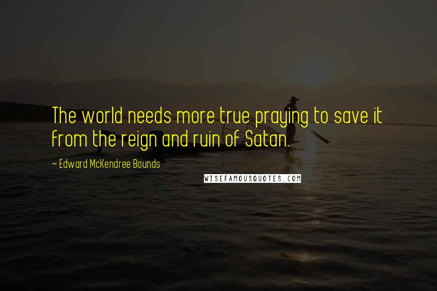 Edward McKendree Bounds Quotes: The world needs more true praying to save it from the reign and ruin of Satan.