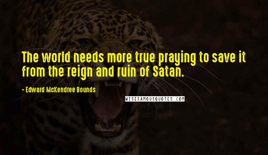 Edward McKendree Bounds Quotes: The world needs more true praying to save it from the reign and ruin of Satan.