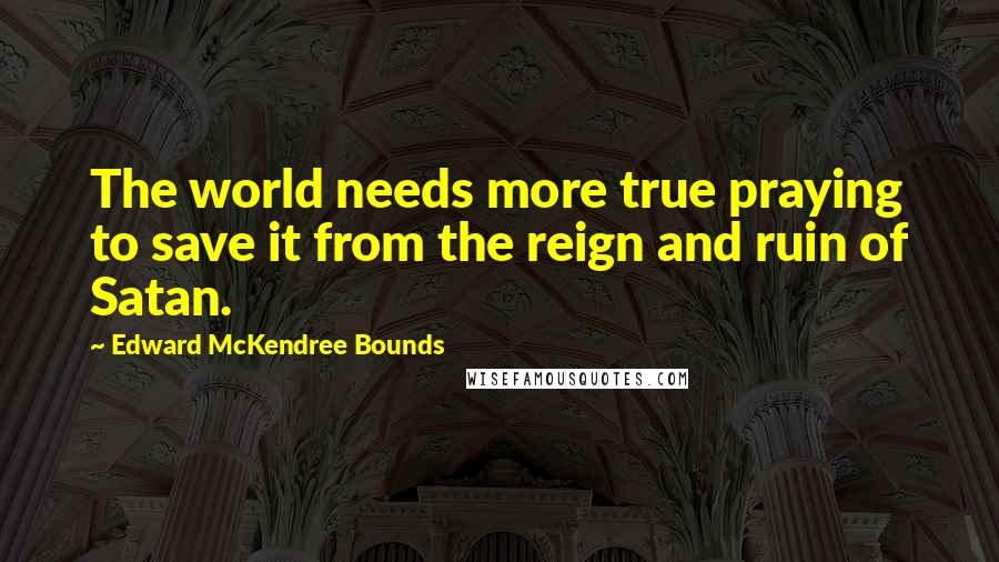 Edward McKendree Bounds Quotes: The world needs more true praying to save it from the reign and ruin of Satan.