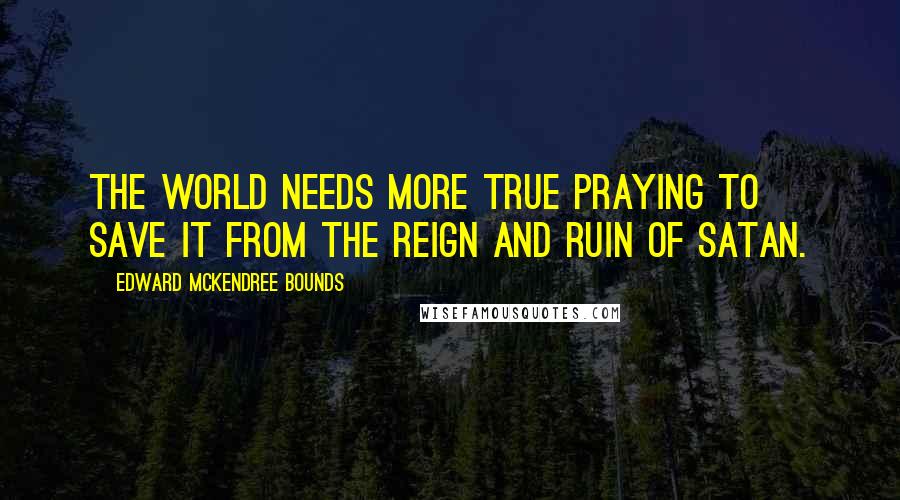 Edward McKendree Bounds Quotes: The world needs more true praying to save it from the reign and ruin of Satan.