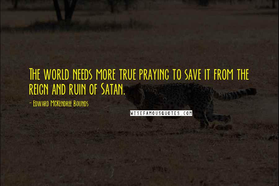 Edward McKendree Bounds Quotes: The world needs more true praying to save it from the reign and ruin of Satan.